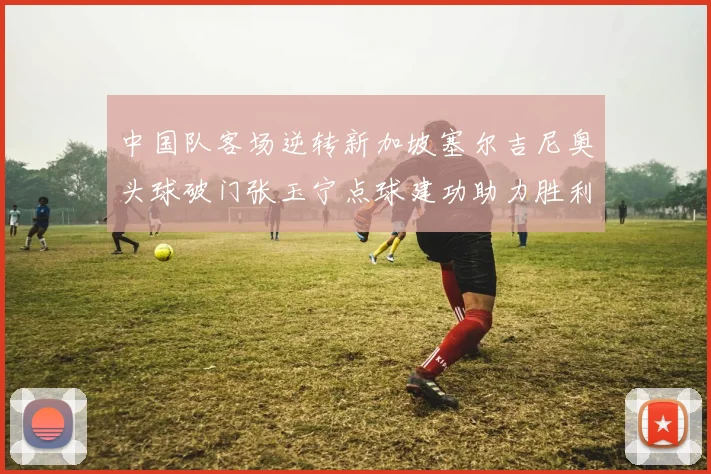 中国队客场逆转新加坡塞尔吉尼奥头球破门张玉宁点球建功助力胜利