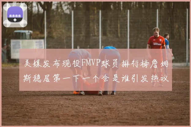 美媒发布现役FMVP球员排行榜詹姆斯稳居第一下一个会是谁引发热议