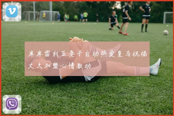 库库雷利亚妻子自幼热爱皇马祝福丈夫加盟心情激动