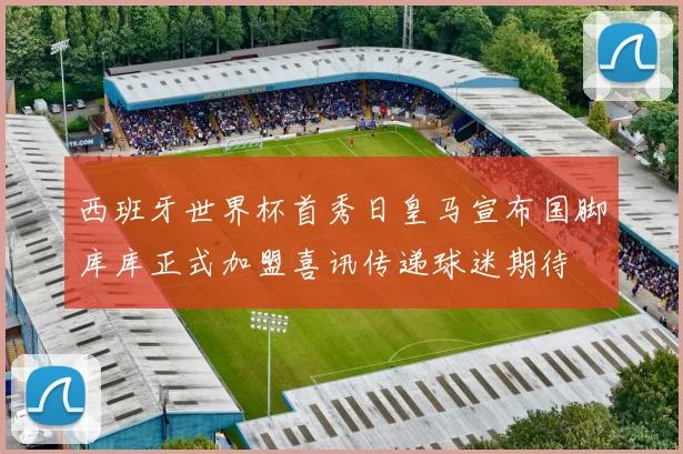 西班牙世界杯首秀日皇马宣布国脚库库正式加盟喜讯传递球迷期待