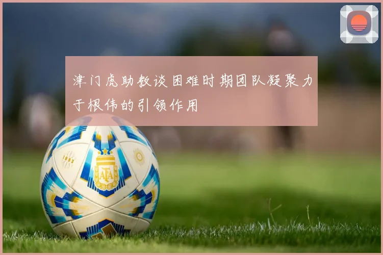 津门虎助教谈困难时期团队凝聚力于根伟的引领作用