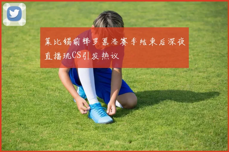 莱比锡前锋罗慕洛赛季结束后深夜直播玩CS引发热议