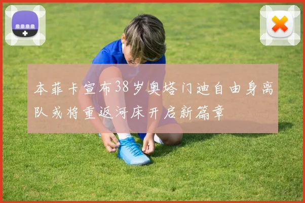 本菲卡宣布38岁奥塔门迪自由身离队或将重返河床开启新篇章