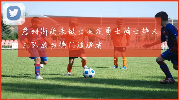 詹姆斯尚未做出决定勇士骑士热火三队成为热门追逐者