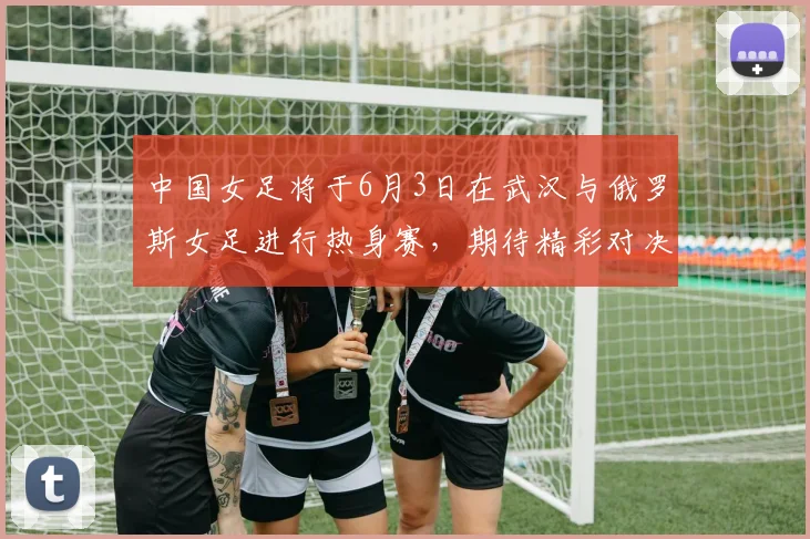 中国女足将于6月3日在武汉与俄罗斯女足进行热身赛，期待精彩对决
