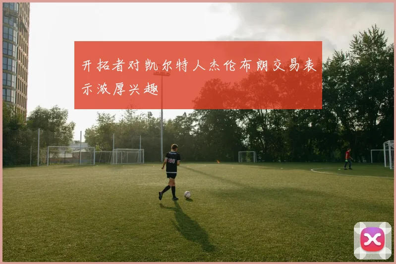 开拓者对凯尔特人杰伦布朗交易表示浓厚兴趣