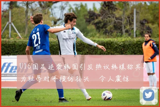 U16国足逆袭韩国引发热议韩媒称其为耻辱对手模仿孙兴慜令人震惊
