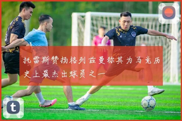 托雷斯赞扬格列兹曼称其为马竞历史上最杰出球员之一