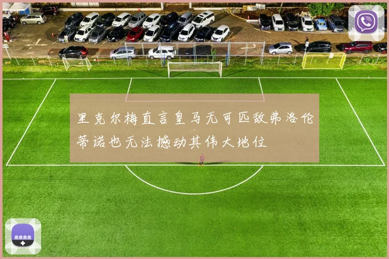 里克尔梅直言皇马无可匹敌弗洛伦蒂诺也无法撼动其伟大地位