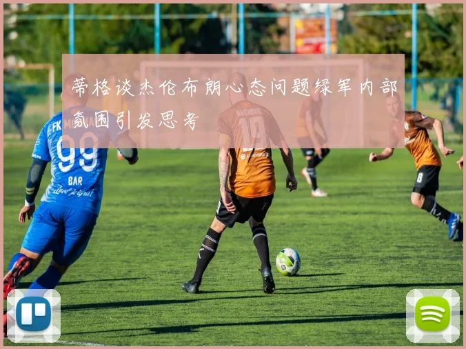 蒂格谈杰伦布朗心态问题绿军内部氛围引发思考