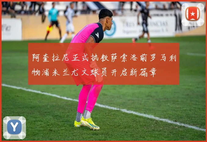 阿奎拉尼正式执教萨索洛前罗马利物浦米兰尤文球员开启新篇章